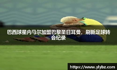 巴西球星内马尔加盟巴黎圣日耳曼,刷新足球转会纪录