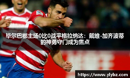 毕尔巴鄂主场0比0战平格拉纳达:戴维-加齐波蒂的神勇守门成为焦点