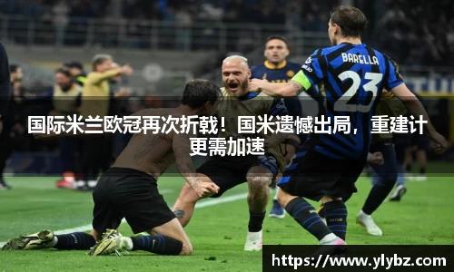 国际米兰欧冠再次折戟!国米遗憾出局,重建计更需加速